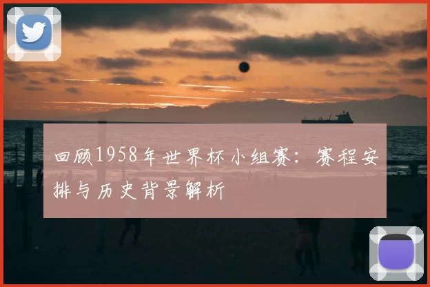 回顾1958年世界杯小组赛:赛程安排与历史背景解析
