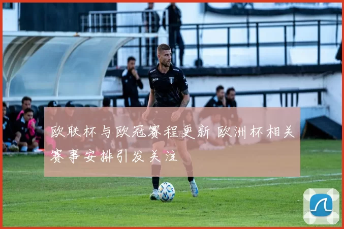欧联杯与欧冠赛程更新 欧洲杯相关赛事安排引发关注