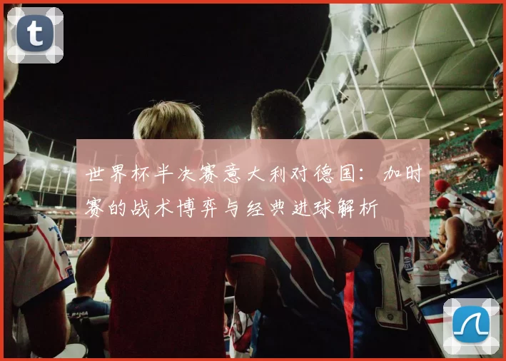 世界杯半决赛意大利对德国:加时赛的战术博弈与经典进球解析