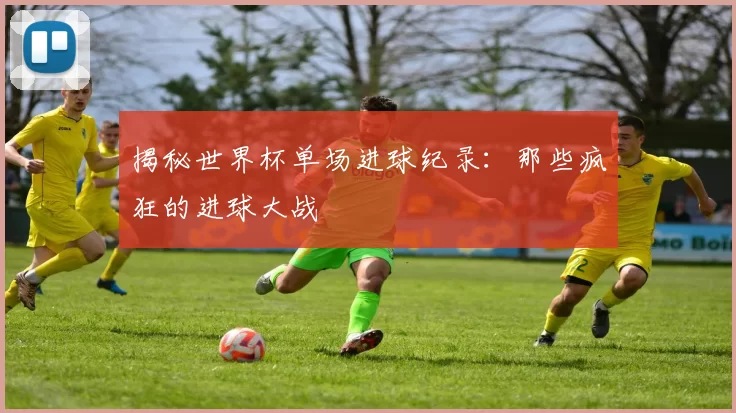 揭秘世界杯单场进球纪录：那些疯狂的进球大战