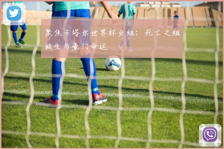 聚焦卡塔尔世界杯分组:死亡之组诞生与豪门命运
