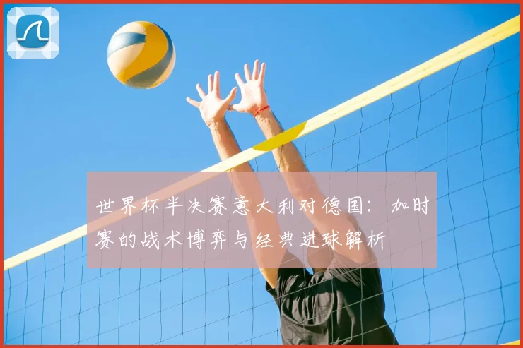世界杯半决赛意大利对德国：加时赛的战术博弈与经典进球解析