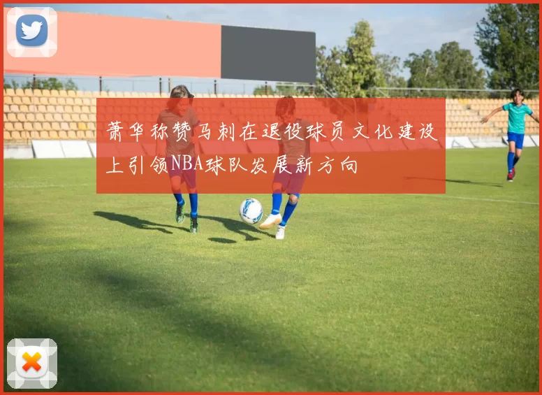 萧华称赞马刺在退役球员文化建设上引领NBA球队发展新方向