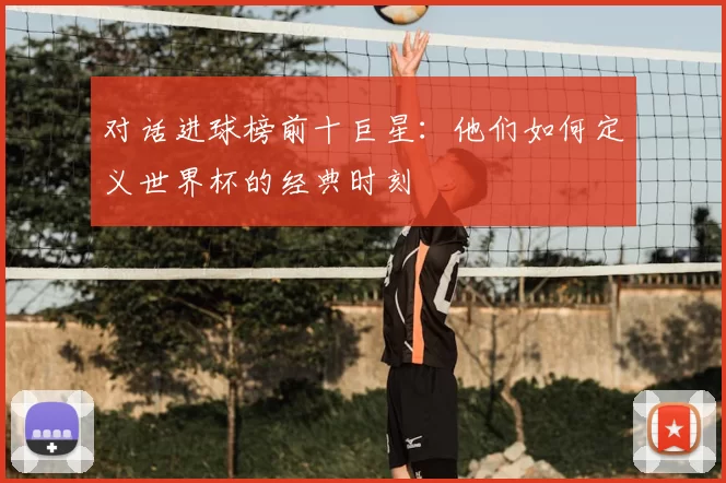 对话进球榜前十巨星:他们如何定义世界杯的经典时刻