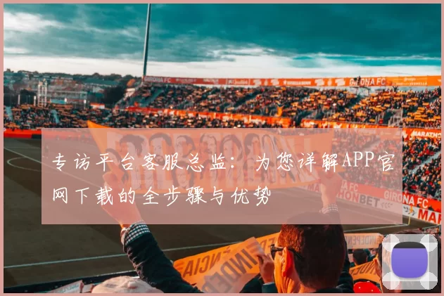 专访平台客服总监：为您详解APP官网下载的全步骤与优势