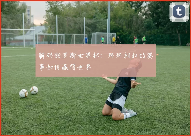 解码俄罗斯世界杯:环环相扣的赛事如何赢得世界