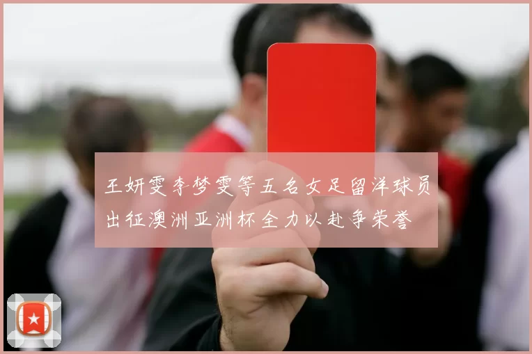 王妍雯李梦雯等五名女足留洋球员出征澳洲亚洲杯全力以赴争荣誉