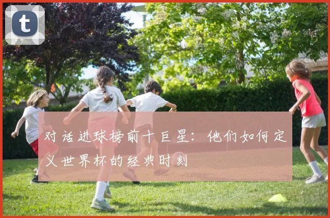 对话进球榜前十巨星：他们如何定义世界杯的经典时刻