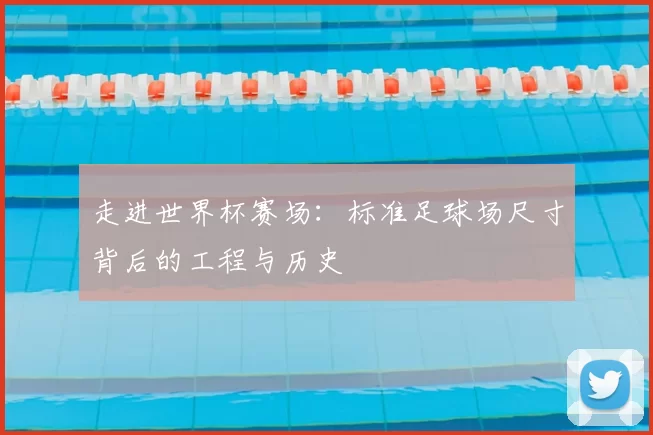 走进世界杯赛场:标准足球场尺寸背后的工程与历史