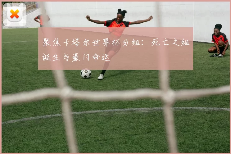 聚焦卡塔尔世界杯分组：死亡之组诞生与豪门命运