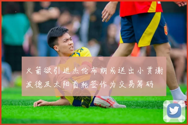 火箭欲引进杰伦布朗或送出小贾谢泼德及太阳首轮签作为交易筹码