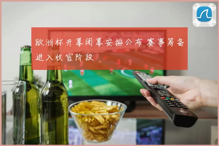 欧洲杯开幕闭幕安排公布 赛事筹备进入收官阶段