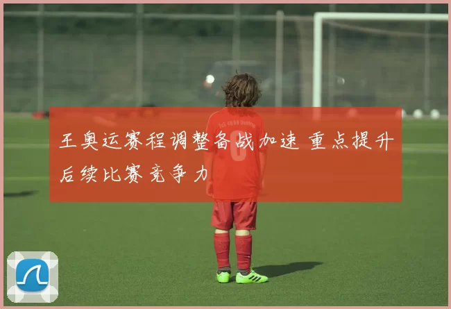 王奥运赛程调整备战加速 重点提升后续比赛竞争力