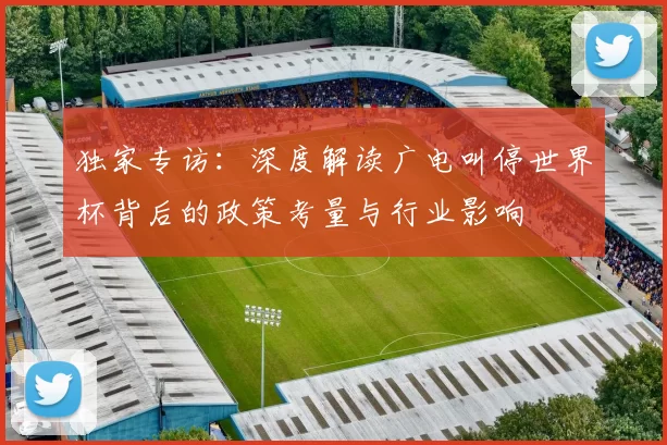 独家专访:深度解读广电叫停世界杯背后的政策考量与行业影响