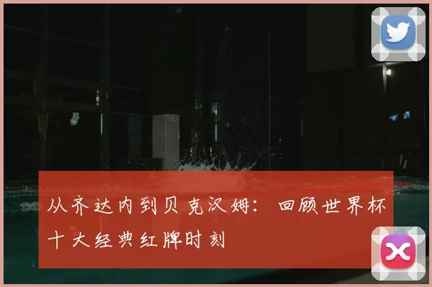从齐达内到贝克汉姆：回顾世界杯十大经典红牌时刻