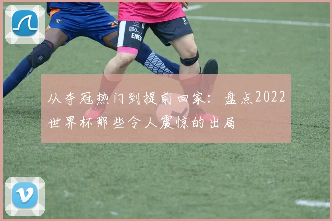 从夺冠热门到提前回家:盘点2022世界杯那些令人震惊的出局