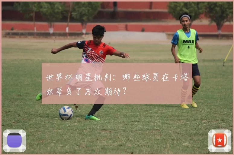 世界杯明星批判:哪些球员在卡塔尔辜负了万众期待?