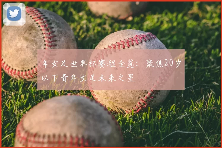 年女足世界杯赛程全览:聚焦20岁以下青年女足未来之星