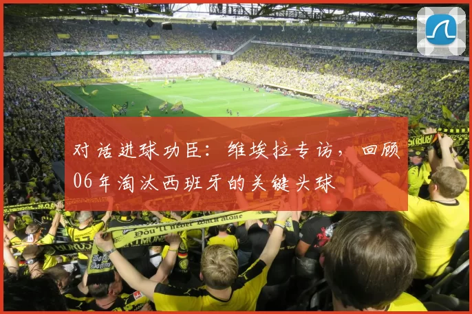 对话进球功臣:维埃拉专访,回顾06年淘汰西班牙的关键头球
