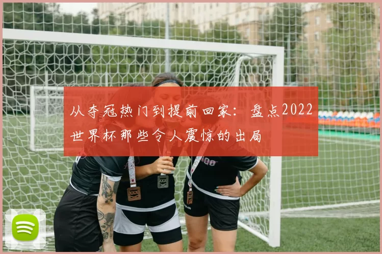 从夺冠热门到提前回家：盘点2022世界杯那些令人震惊的出局