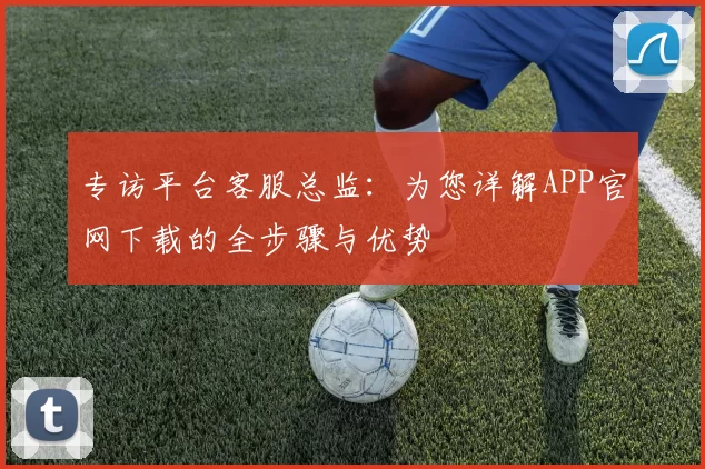 专访平台客服总监：为您详解APP官网下载的全步骤与优势