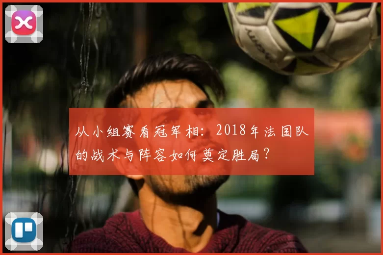 从小组赛看冠军相:2018年法国队的战术与阵容如何奠定胜局?