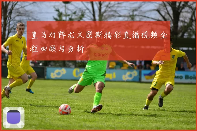 皇马对阵尤文图斯精彩直播视频全程回顾与分析