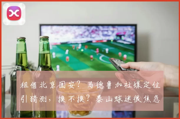 租借北京国安？马德鲁加社媒定位引猜测，换不换？泰山球迷很焦急