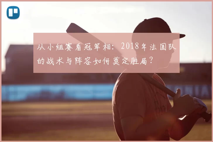 从小组赛看冠军相:2018年法国队的战术与阵容如何奠定胜局?