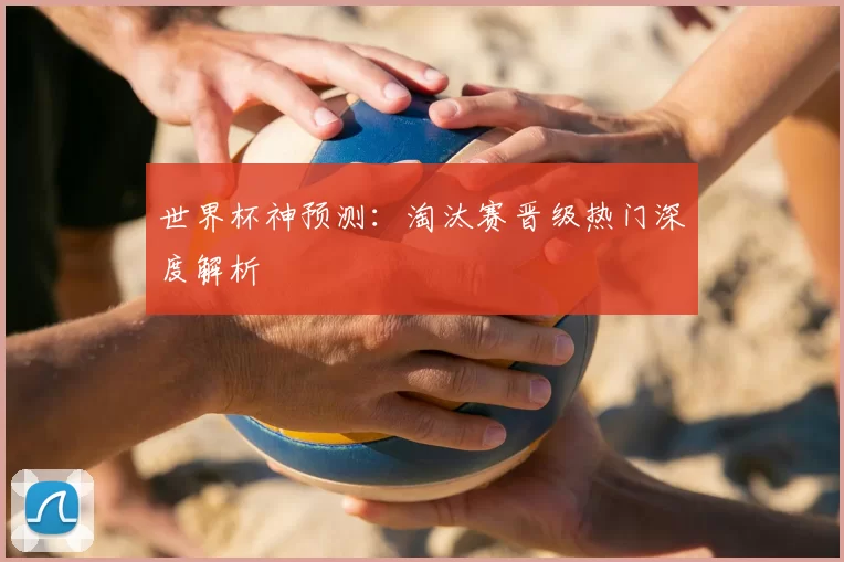 世界杯神预测：淘汰赛晋级热门深度解析