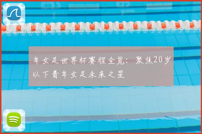 年女足世界杯赛程全览：聚焦20岁以下青年女足未来之星
