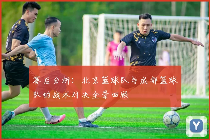 赛后分析：北京篮球队与成都篮球队的战术对决全景回顾
